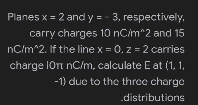 Planes x = 2 and y = -3,
respectively,
carry charges 10 nC/m^2 and 15
nC/m^2. If the line x = 0, z = 2 carries
charge 10T nC/m, calculate E at (1, 1,
-1) due to the three charge
.distributions