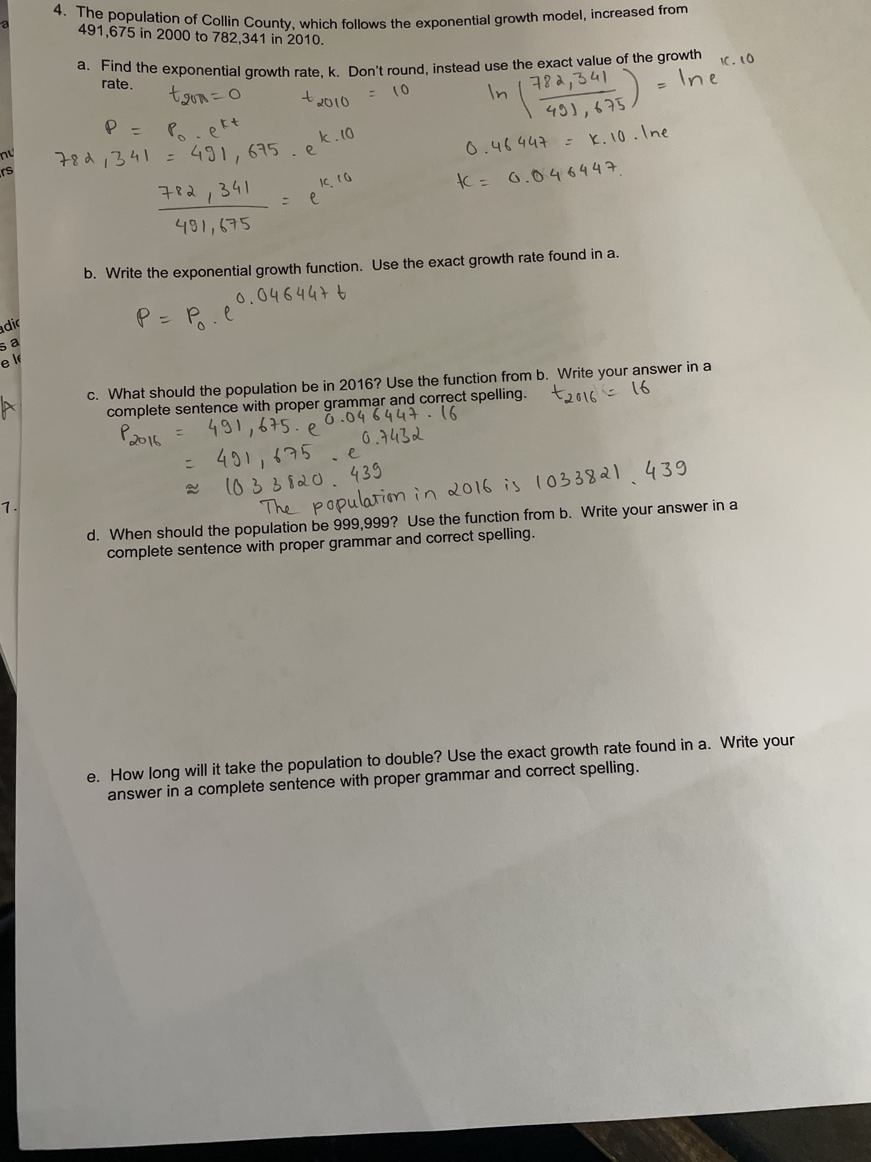 491,675 in 2000 to 782,341 in 2010.
a. Find
d. Find the exponential growth rate, k. Don't round, instead use the exact value of the growth
rate.
78っ341
IC. 10
Ine
t2010
P.e
ekt
nu
78d,341 =
).
491,675
ek.10
%3D
0.46447 = K.10.Ine
782,341
K= 0.046447.
491,675
b. Write the exponential growth function. Use the exact growth rate found in a.
0.0464476
adic
sa
C. What should the population be in 2016? Use the function from b. Write your answer in a
complete sentence with proper grammar and correct spelling.
2016
491,675.e
91 - 10で-
0.7432
%3D
7.
The populationmin 2016 is (033821439
d. When should the population be 999,999? Use the function from b. Write your answer in a
complete sentence with proper grammar and correct spelling.
e. How long will it take the population to double? Use the exact growth rate found in a. Write your
answer in a complete sentence with proper grammar and correct spelling.
