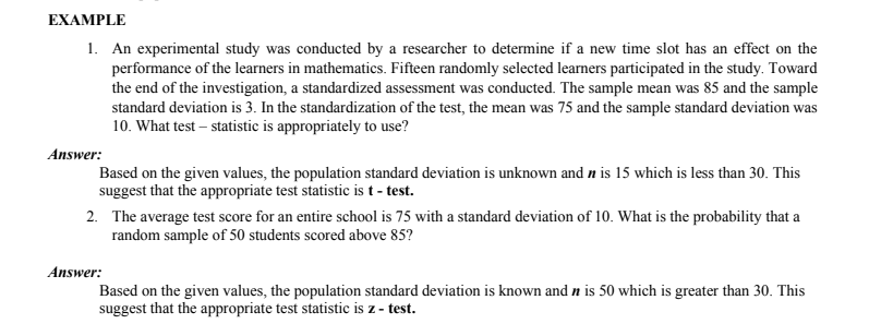 EXAMPLE
1. An experimental study was conducted by a researcher to determine if a new time slot has an effect on the
performance of the learners in mathematics. Fifteen randomly selected learners participated in the study. Toward
the end of the investigation, a standardized assessment was conducted. The sample mean was 85 and the sample
standard deviation is 3. In the standardization of the test, the mean was 75 and the sample standard deviation was
10. What test – statistic is appropriately to use?
Answer:
Based on the given values, the population standard deviation is unknown and n is 15 which is less than 30. This
suggest that the appropriate test statistic is t - test.
2. The average test score for an entire school is 75 with a standard deviation of 10. What is the probability that a
random sample of 50 students scored above 85?
Answer:
Based on the given values, the population standard deviation is known and n is 50 which is greater than 30. This
suggest that the appropriate test statistic is z - test.
