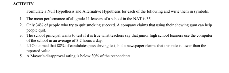 АCTIVITY
Formulate a Null Hypothesis and Alternative Hypothesis for each of the following and write them in symbols.
1. The mean performance of all grade 11 leavers of a school in the NAT is 35.
2. Only 34% of people who try to quit smoking succeed. A company claims that using their chewing gum can help
people quit.
3. The school principal wants to test if it is true what teachers say that junior high school learners use the computer
of the school in an average of 3.2 hours a day.
4. LTO claimed that 88% of candidates pass driving test, but a newspaper claims that this rate is lower than the
reported value.
5. A Mayor's disapproval rating is below 30% of the respondents.
