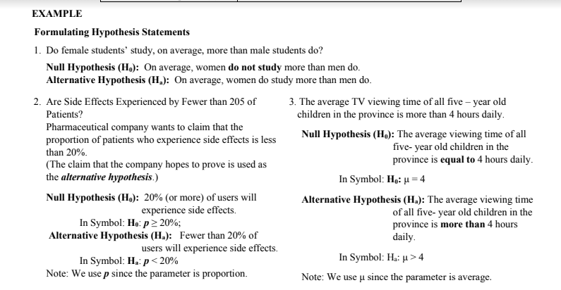 EXAMPLE
Formulating Hypothesis Statements
1. Do female students' study, on average, more than male students do?
Null Hypothesis (H): On average, women do not study more than men do.
Alternative Hypothesis (H,): On average, women do study more than men do.
2. Are Side Effects Experienced by Fewer than 205 of
3. The average TV viewing time of all five – year old
children in the province is more than 4 hours daily.
Patients?
Pharmaceutical company wants to claim that the
proportion of patients who experience side effects is less
Null Hypothesis (H,): The average viewing time of all
five- year old children in the
province is equal to 4 hours daily.
than 20%.
(The claim that the company hopes to prove is used as
the alternative hypothesis.)
In Symbol: Hp: µ = 4
Null Hypothesis (H,): 20% (or more) of users will
experience side effects.
Alternative Hypothesis (H.): The average viewing time
In Symbol: Ho: p 20%;
Alternative Hypothesis (H.): Fewer than 20% of
of all five- year old children in the
province is more than 4 hours
daily.
users will experience side effects.
In Symbol: H.: µ > 4
In Symbol: H.: p< 20%
Note: We use p since the parameter is proportion.
Note: We use u since the parameter is average.
