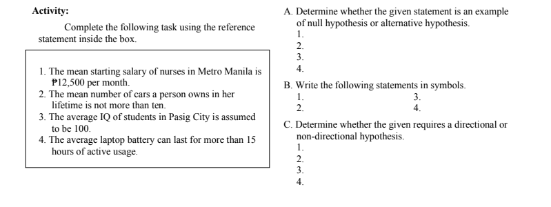 Activity:
A. Determine whether the given statement is an example
of null hypothesis or alternative hypothesis.
1.
Complete the following task using the reference
statement inside the box.
2.
3.
1. The mean starting salary of nurses in Metro Manila is
P12,500 per month.
2. The mean number of cars a person owns in her
lifetime is not more than ten.
4.
B. Write the following statements in symbols.
1.
3.
2.
4.
3. The average IQ of students in Pasig City is assumed
to be 100.
4. The average laptop battery can last for more than 15
hours of active usage.
C. Determine whether the given requires a directional or
non-directional hypothesis.
1.
2.
3.
4.
