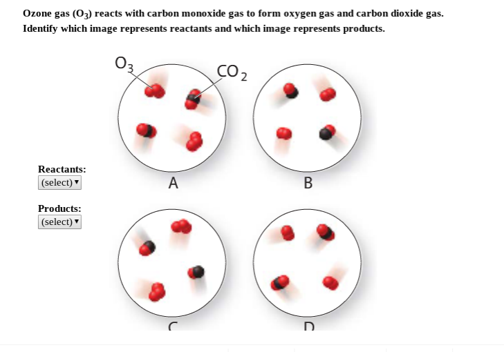 Ozone gas (O3) reacts with carbon monoxide gas to form oxygen gas and carbon dioxide gas.
Identify which image represents reactants and which image represents products.
CO2
Reactants:
А
В
(select)
Products:
(select)
D.
