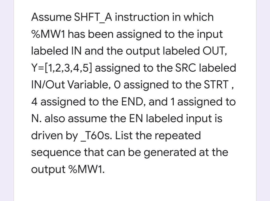 Assume SHFT A instruction in which
%MW1 has been assigned to the input
labeled IN and the output labeled OUT,
Y=[1,2,3,4,5] assigned to the SRC labeled
IN/Out Variable, O assigned to the STRT,
4 assigned to the END, and 1 assigned to
N. also assume the EN labeled input is
driven by _T60s. List the repeated
sequence that can be generated at the
output %MW1.
