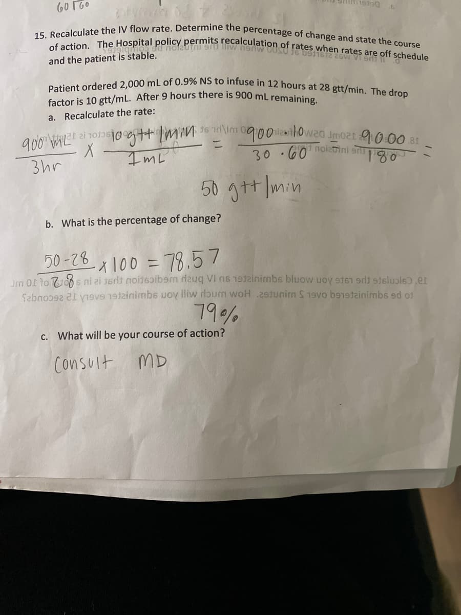 15. Recalculate the IV flow rate. Determine the percentage of change and state the course
Patient ordered 2,000 mL of 0.9% NS to infuse in 12 hours at 28 gtt/min. The drop
of action. The Hospital policy permits recalculation of rates when rates are off schedule
60 TG0
and the patient is stable.
factor is 10 gtt/mL. After 9 hours there is 900 mL remaining
a. Recalculate the rate:
0900 li1owaa jmo2t 9000 81
30.60nolebini sni pigo
900 ML"
3hr
ImL
50 gtt min
b. What is the percentage of change?
50 -78
-1 100 = 78.57
Jm Of to ids ni zi 16dt noi16ibem dauq VI 16 19tzinimbs bluow uoy st61 9di stslupls).er
Sebno y9v inimbs uoy lliw rloum woH .29tunim S19vo betainimbs sd of
79%
C. What will be your course of action?
Consult mD
