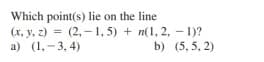 Which point(s) lie on the line
(x, y, z) = (2, –1, 5) + n(1, 2, - 1)?
a) (1,- 3, 4)
%3D
b) (5, 5, 2)
