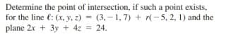 Determine the point of intersection, if such a point exists,
for the line €: (x, y, z) = (3,– 1, 7) + r(-5, 2, 1) and the
plane 2x + 3y + 4z = 24.
