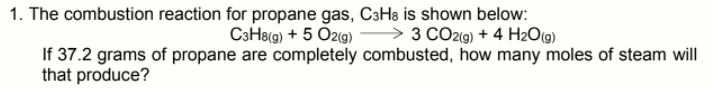 1. The combustion reaction for propane gas, C3H8 is shown below:
C3H8(g) + 5 Oz(g) → 3 CO2(9) + 4 H2O(g)
If 37.2 grams of propane are completely combusted, how many moles of steam will
that produce?
