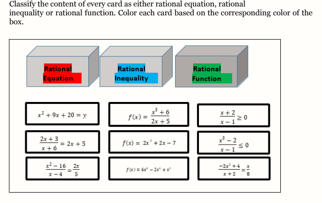 Classify the content of every card as either rational equation, rational
inequality or rational function. Color each card based on the corresponding color of the
box.
Rational
Equation
Rational
Rational
Inequality
Function
* + 6
f(x) =
x + 2
20
x + 9x + 20 = y
2x + 5
x- 1
2x + 3
f(x) = 2x² + 2x – 7
* - 2
= 2x + 5
x +6
X - 1
x² – 16 2x
-2x +4
fa) = 6x - 2x +
x- 4
x +2
