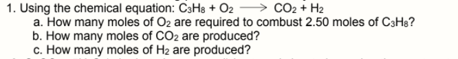 1. Using the chemical equation: C3H8 + O2
a. How many moles of O2 are required to combust 2.50 moles of C3H8?
b. How many moles of CO2 are produced?
c. How many moles of H2 are produced?
CO2 + H2
