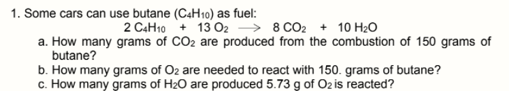 1. Some cars can use butane (C4H10) as fuel:
2 C4H10 + 13 O2 → 8 CO2 + 10 H20
a. How many grams of CO2 are produced from the combustion of 150 grams of
butane?
b. How many grams of O2 are needed to react with 150. grams of butane?
c. How many grams of H2O are produced 5.73 g of Oz is reacted?

