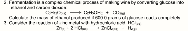2. Fermentation is a complex chemical process of making wine by converting glucose into
ethanol and carbon dioxide:
C2H5OH) + CO2(g)
Calculate the mass of ethanol produced if 600.0 grams of glucose reacts completely.
C6H12O6(s)
3. Consider the reaction of zinc metal with hydrochloric acid, HClçaq).
Zns) + 2 HCl(aq) > ZnClz(aq) + Hz(g)
