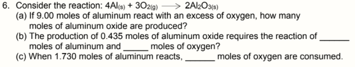 6. Consider the reaction: 4Al(s) + 3029) – > 2Al2O3(s)
(a) If 9.00 moles of aluminum react with an excess of oxygen, how many
moles of aluminum oxide are produced?
(b) The production of 0.435 moles of aluminum oxide requires the reaction of
moles of aluminum and
(c) When 1.730 moles of aluminum reacts,
moles of oxygen?
moles of oxygen are consumed.
