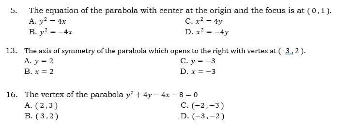The equation of the parabola with center at the origin and the focus is at (0,1).
A. y? = 4x
B. y? = -4x
C. x² = 4y
D. x? = -4y
13. The axis of symmetry of the parabola which opens to the right with vertex at (-3, 2).
А. у %3D2
В. х %3D 2
C. y = -3
D. x = -3
16. The vertex of the parabola y? + 4y – 4x – 8 = 0
A. (2,3)
В. (3,2)
С. (-2,-3)
D. (-3,-2)
5.
