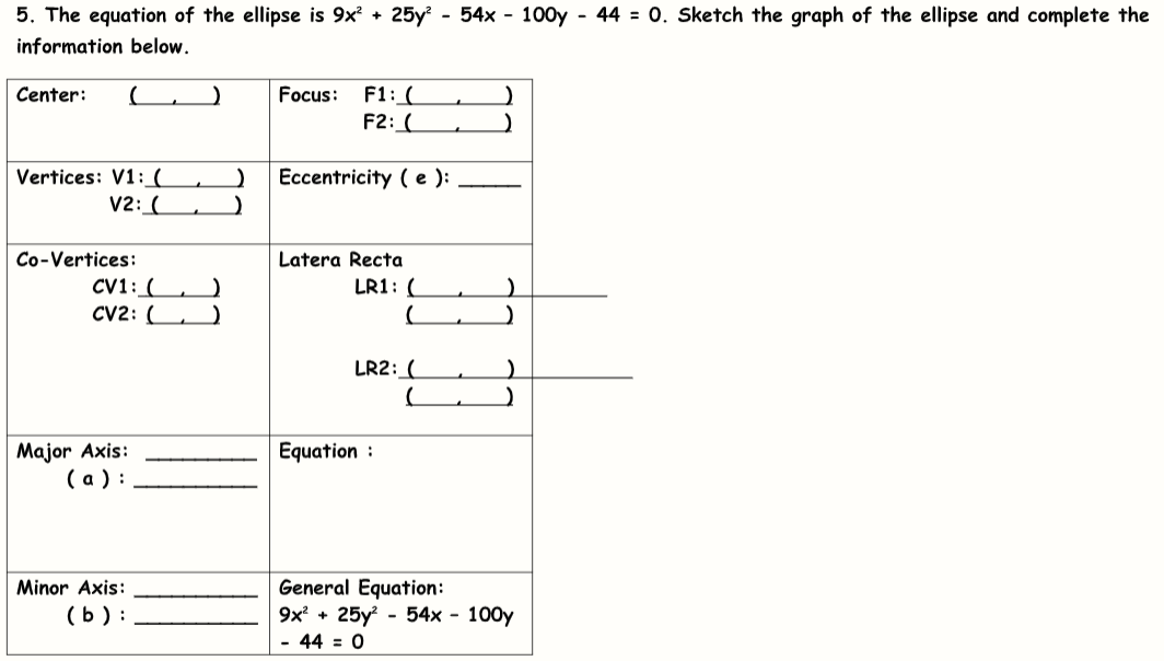 5. The equation of the ellipse is 9x? + 25y - 54x - 100y - 44 = 0. Sketch the graph of the ellipse and complete the
information below.
F1: (
F2: (
Center:
Focus:
Vertices: V1:(
V2: (
Eccentricity ( e ):
Co-Vertices:
Latera Recta
CV1: ( , )
CV2: (
LR1: (
LR2: (
Major Axis:
(а):
Equation :
General Equation:
9x + 25y - 54x - 100y
- 44 = 0
Minor Axis:
(b ) :
