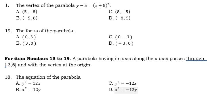 The vertex of the parabola y – 5 = (x + 8)2.
А. (5,—8)
В. (-5,8)
1.
С. (8,-5)
D. (-8,5)
19. The focus of the parabola.
A. (0,3)
B. ( 3,0)
С. (0,-3)
D. (- 3,0)
For item Numbers 18 to 19. A parabola having its axis along the x-axis passes through
(-3,6) and with the vertex at the origin.
18. The equation of the parabola
A. y? :
B. x? = 12y
C. y? = -12x
D. x? = -12y
= 12x
