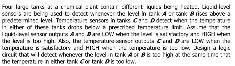 Four large tanks at a chemical plant contain different liquids being heated. Liquid-level
sensors are being used to detect whenever the level in tank A or tank B rises above a
predetermined level. Temperature sensors in tanks Cand D detect when the temperature
in either of these tanks drops below a prescribed temperature limit. Assume that the
liquid-level sensor outputs A and Bare LOW when the level is satisfactory and HIGH when
the level is too high. Also, the temperature-sensor outputs Cand D are LOW when the
temperature is satisfactory and HIGH when the temperature is too low. Design a logic
circuit that will detect whenever the level in tank A or B is too high at the same time that
the temperature in either tank Cor tank Dis too low.