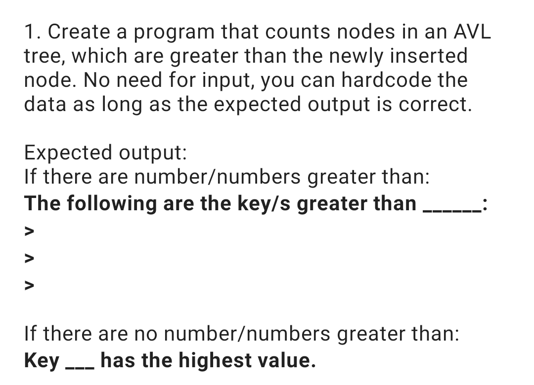1. Create a program that counts nodes in an AVL
tree, which are greater than the newly inserted
node. No need for input, you can hardcode the
data as long as the expected output is correct.
Expected output:
If there are number/numbers greater than:
The following are the key/s greater than
V
V
If there are no number/numbers greater than:
Key has the highest value.