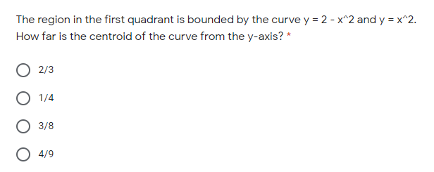 The region in the first quadrant is bounded by the curve y = 2 - x^2 and y = x^2.
How far is the centroid of the curve from the y-axis? *
2/3
1/4
3/8
4/9
