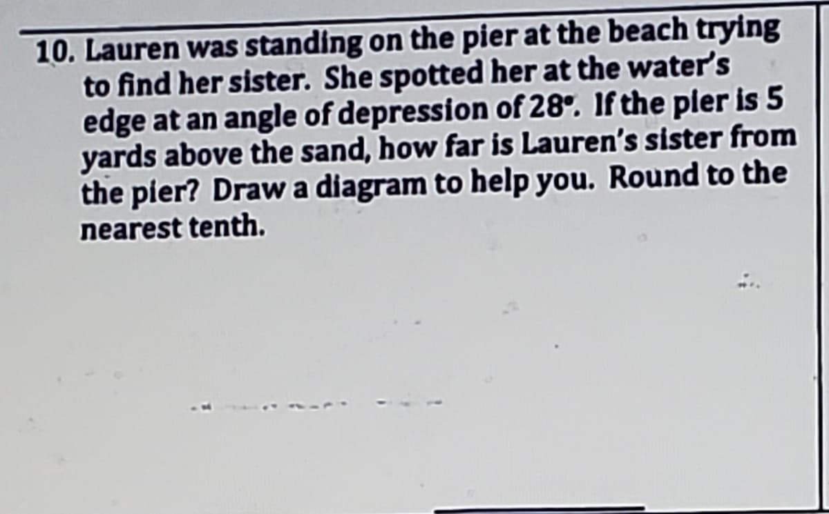 10. Lauren was standing on the pier at the beach trying
to find her sister. She spotted her at the water's
edge at an angle of depression of 28°. If the pler is 5
yards above the sand, how far is Lauren's sister from
the pier? Draw a diagram to help you. Round to the
nearest tenth.
