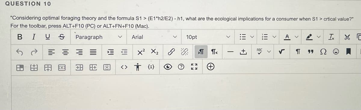 QUESTION 10
"Considering optimal foraging theory and the formula S1 > (E1*h2/E2) - h1, what are the ecological implications for a consumer when S1 > crtical value?"
For the toolbar, press ALT+F10 (PC) or ALT+FN+F10 (Mac).
I
Paragraph
Arial
10pt
:= v
A
三 =三三
x? X2
יי
EX:
田用图
<> Ť {;}
+1
B.

