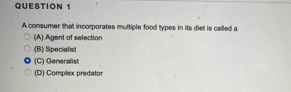 QUESTION 1
A consumer that incorporates multiple food types in its diet is called a
(A) Agent of selection
(B) Specialist
(C) Generalist
(D) Complex predator
