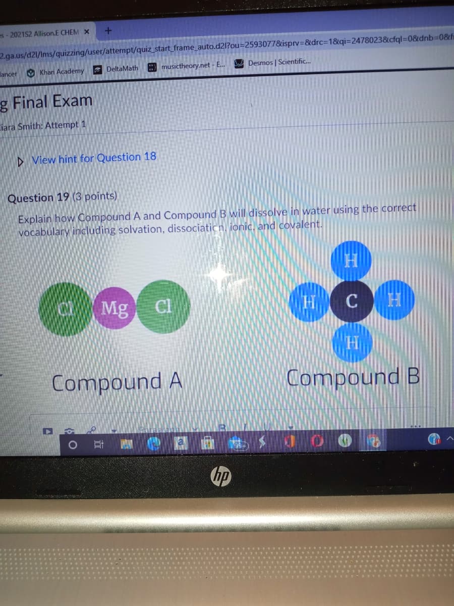 es-2021S2 Allison.E CHEM X
2.ga.us/d21/Ims/quizzing/user/attempt/quiz_start_frame_auto.d2l?ou=2593077&isprv=&drc%3D1&qi=2478023&cfql=0&dnb%3D08fi
lancer
O Khan Academy
E DeltaMath
musictheory.net - E.
Ca Desmos | Scientific.
g Final Exam
Ciara Smith: Attempt 1
D View hint for Question 18
Question 19 (3 points)
Explain how OCompound A and Compound B will dissolve in water using the correct
vocabulary including solvation, dissociatic n, ionic, and covalent.
O
Mg Cl
CH
Compound A
Compound B
hp
二
