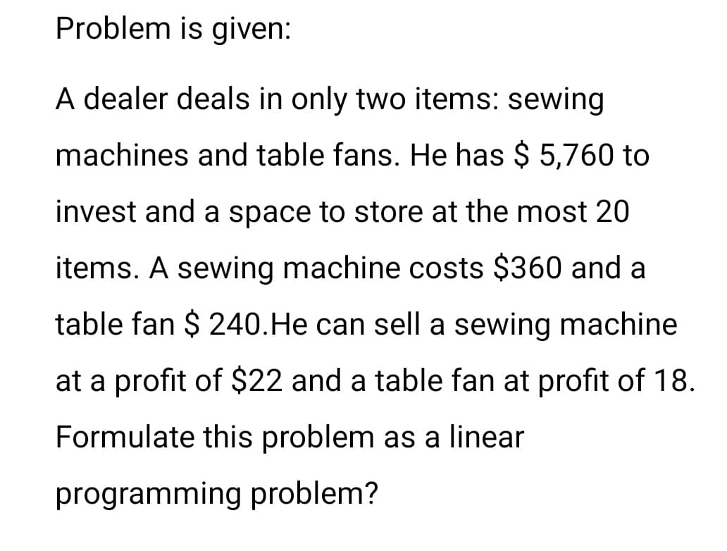 Problem is given:
A dealer deals in only two items: sewing
machines and table fans. He has $ 5,760 to
invest and a space to store at the most 20
items. A sewing machine costs $360 and a
table fan $ 240.He can sell a sewing machine
at a profit of $22 and a table fan at profit of 18.
Formulate this problem as a linear
programming problem?
