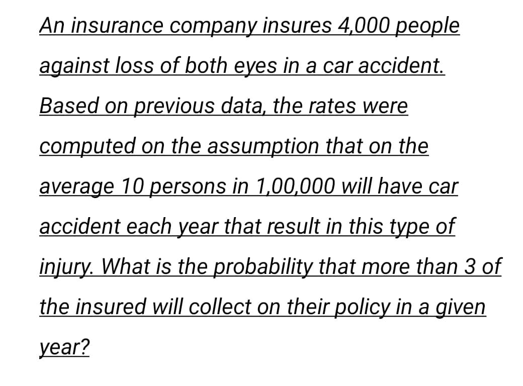 An insurance company insures 4,000 people
against loss of both eyes in a car accident.
Based on previous data, the rates were
computed on the assumption that on the
average 10 persons in 1,00,000 will have car
accident each year that result in this type of
injury. What is the probability that more than 3 of
the insured will collect on their policy in a given
year?
