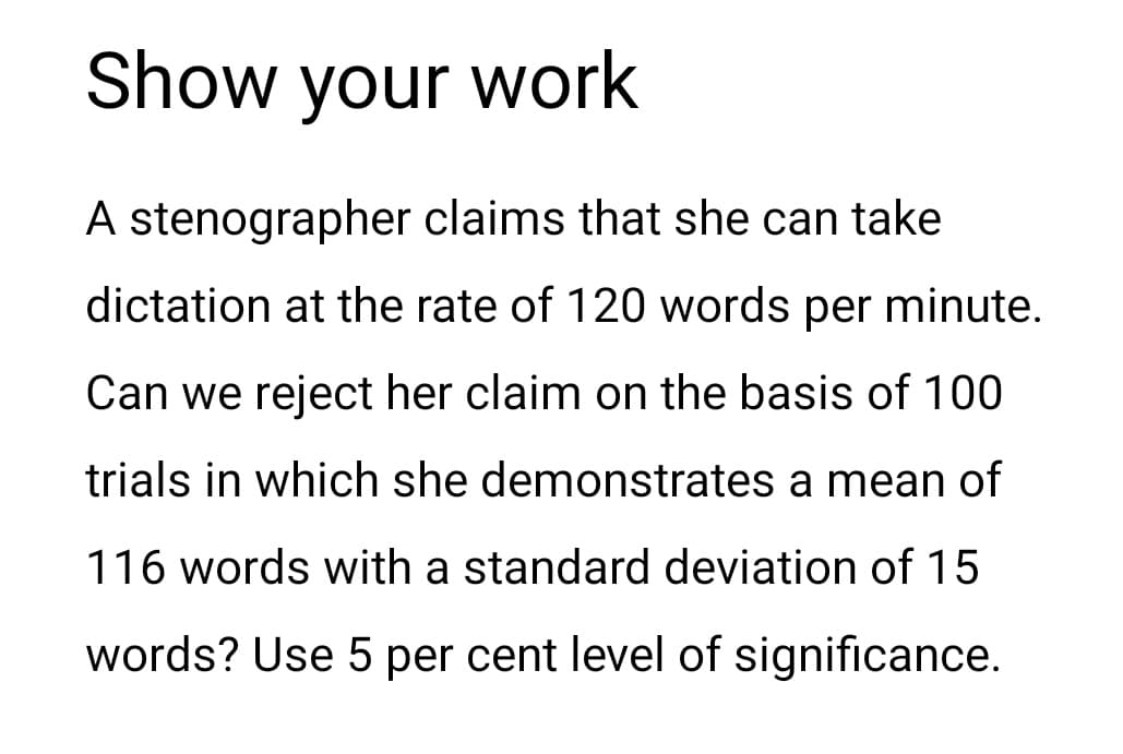Show your work
A stenographer claims that she can take
dictation at the rate of 120 words per minute.
Can we reject her claim on the basis of 100
trials in which she demonstrates a mean of
116 words with a standard deviation of 15
words? Use 5 per cent level of significance.
