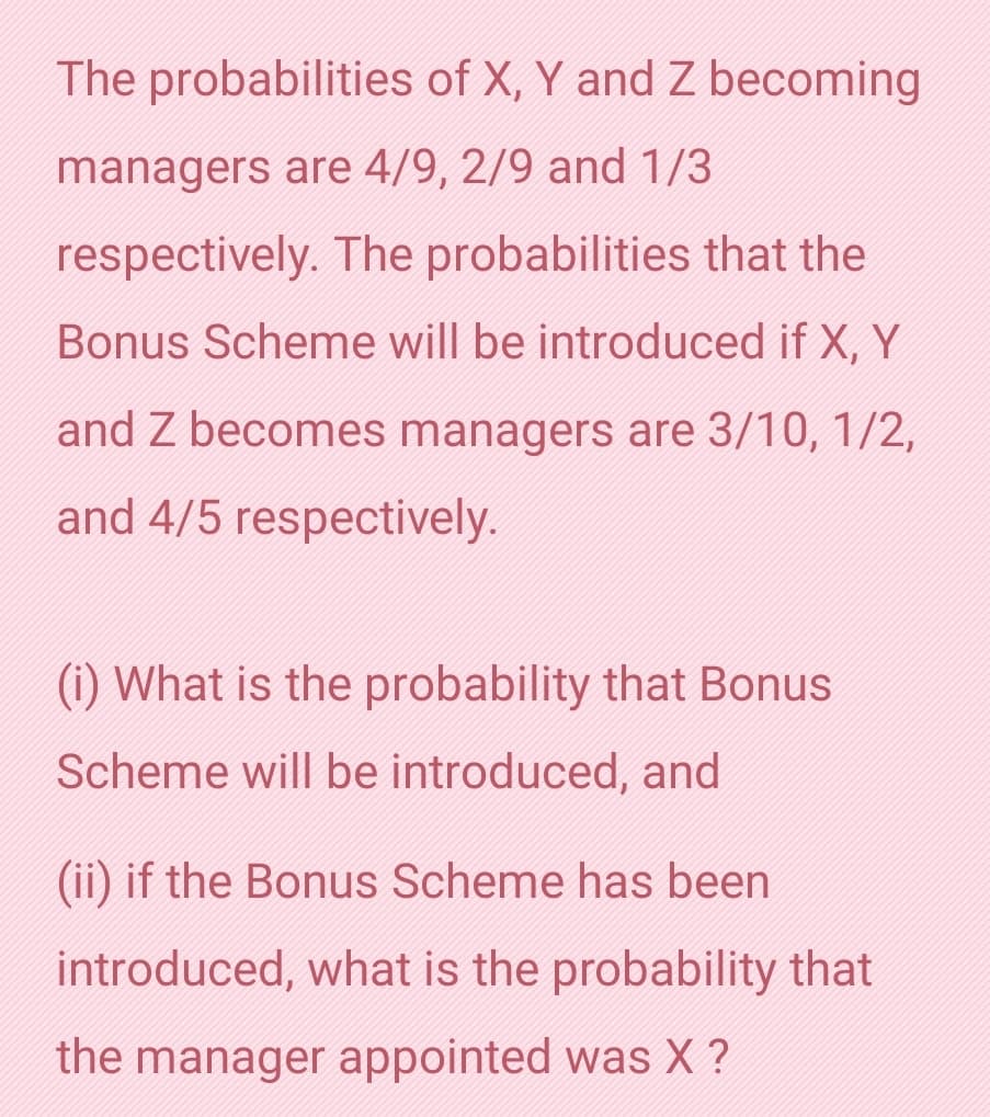 The probabilities of X, Y and Z becoming
managers are 4/9, 2/9 and 1/3
respectively. The probabilities that the
Bonus Scheme will be introduced if X, Y
and Z becomes managers are 3/10, 1/2,
and 4/5 respectively.
(i) What is the probability that Bonus
Scheme will be introduced, and
(ii) if the Bonus Scheme has been
introduced, what is the probability that
the manager appointed was X ?

