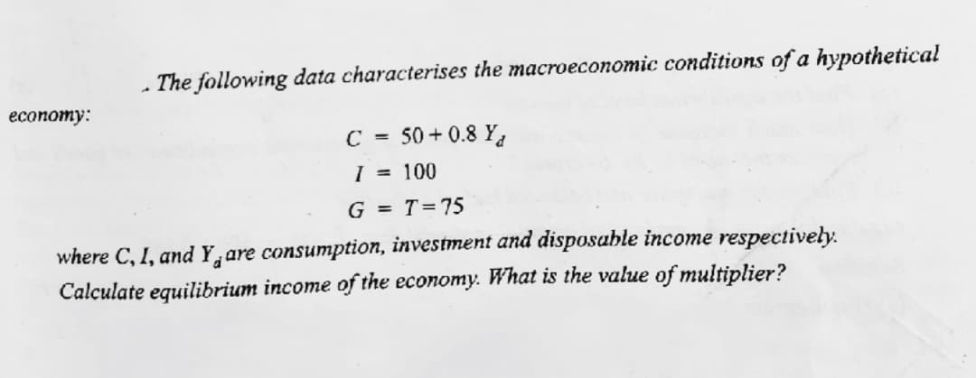 - The following data characterises the macroeconomic conditions of a hypothetical
еconomy:
С -
50 + 0.8 Ya
I = 100
G = T=75
where C, I, and Y,are consumption, investment and disposable income respectively.
Calculate equilibrium income of the economy. What is the value of multiplier?
