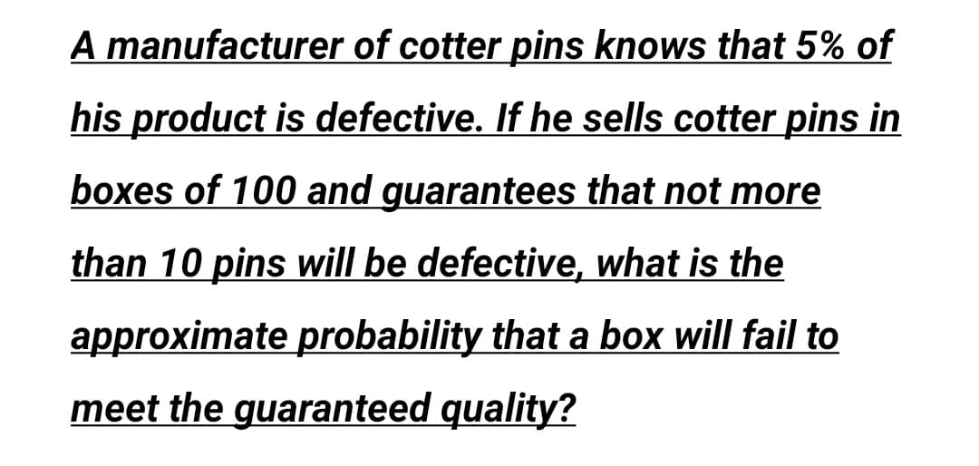 A manufacturer of cotter pins knows that 5% of
his product is defective. If he sells cotter pins in
boxes of 100 and guarantees that not more
than 10 pins will be defective, what is the
approximate probability that a box will fail to
meet the guaranteed quality?
