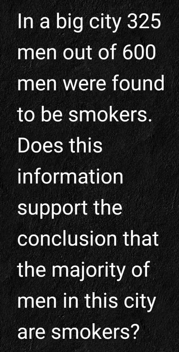 In a big city 325
men out of 600
men were found
to be smokers.
Does this
information
support the
conclusion that
the majority of
men in this city
are smokers?

