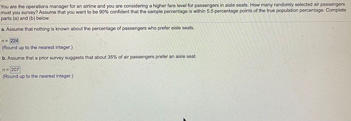 You are the operations manager for an airline and you are considering a higher fare level for passengers in aisle seats. How many randomly selected air passengers
must you survey? Assume that you want to be 90% confident that the sample percentage is within 5.5 percentage points of the true population percentage. Complete
parts (a) and (b) below.
a. Assume that nothing is known about the percentage of passengers who prefer aisle seats.
n= 224
(Round up to the nearest integer.)
b. Assume that a prior survey suggests that about 35% of air passengers prefer an aisle seat.
n= 207
(Round up to the nearest integer.)
