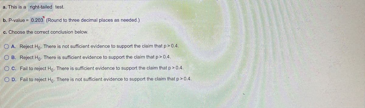 a. This is a right-tailed test.
b. P-value = 0.203 (Round to three decimal places as needed.)
c. Choose the correct conclusion below.
O A. Reject Ho. There is not sufficient evidence to support the claim that p> 0.4.
O B. Reject Hn. There is sufficient evidence to support the claim that p>0.4.
O C. Fail to reject Hn. There is sufficient evidence to support the claim that p> 0.4.
O D. Fail to reject Ho. There is not sufficient evidence to support the claim that p> 0.4.
