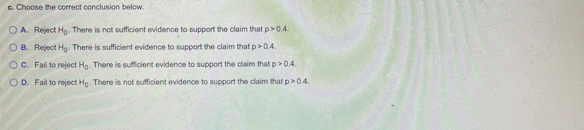 c. Choose the correct conclusion below.
O A. Reject Ho. There is not sufficient evidence to support the claim that p> 0.4.
O B. Reject H,. There is sufficient evidence to support the claim that p> 0.4.
O C. Fail to reject Ho. There is sufficient evidence to support the claim that p>0.4.
O D. Fail to reject Hn. There is not sufficient evidence to support the claim that p> 0.4.
