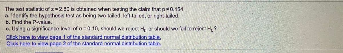 The test statistic of z = 2.80 is obtained when testing the claim that p 0.154.
a. Identify the hypothesis test as being two-tailed, left-tailed, or right-tailed.
b. Find the P-value.
c. Using a significance level of a = 0.10, should we reject Ho or should we fail to reject H, ?
Click here to view page 1 of the standard normal distribution table.
Click here to view page 2 of the standard normal distribution table.
