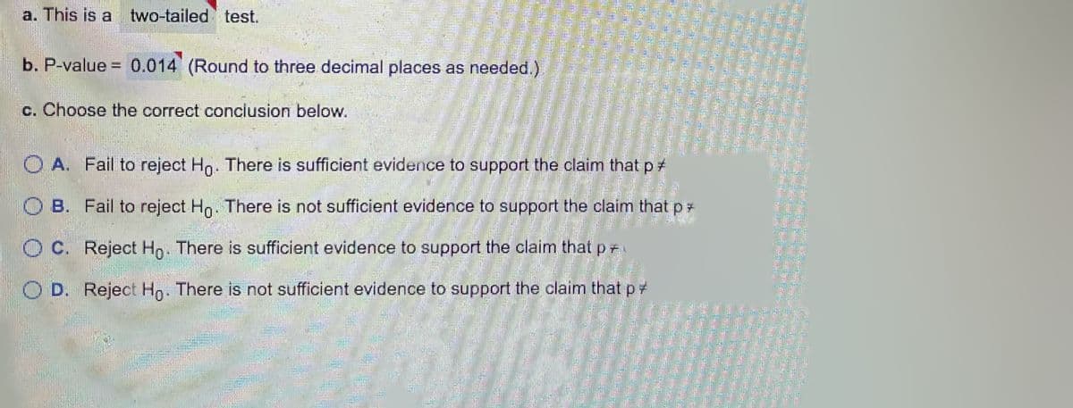 a. This is a two-tailed test.
b. P-value = 0.014 (Round to three decimal places as needed.)
c. Choose the correct conclusion below.
O A. Fail to reject Ho. There is sufficient evidence to support the claim that p
O B. Fail to reject
Ho. There is not sufficient evidence to support the claim that p*
O C. Reject Hn. There is sufficient evidence to support the claim that p
O D. Reject Ho. There is not sufficient evidence to support the claim that pt
