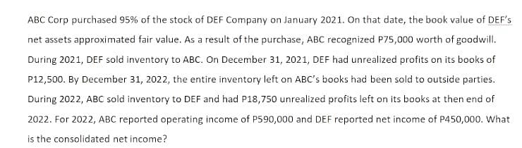 ABC Corp purchased 95% of the stock of DEF Company on January 2021. On that date, the book value of DEF's
net assets approximated fair value. As a result of the purchase, ABC recognized P75,000 worth of goodwill.
During 2021, DEF sold inventory to ABC. On December 31, 2021, DEF had unrealized profits on its books of
P12,500. By December 31, 2022, the entire inventory left on ABC's books had been sold to outside parties.
During 2022, ABC sold inventory to DEF and had P18,750 unrealized profits left on its books at then end of
2022. For 2022, ABC reported operating income of P590,000 and DEF reported net income of P450,000. What
is the consolidated net income?
