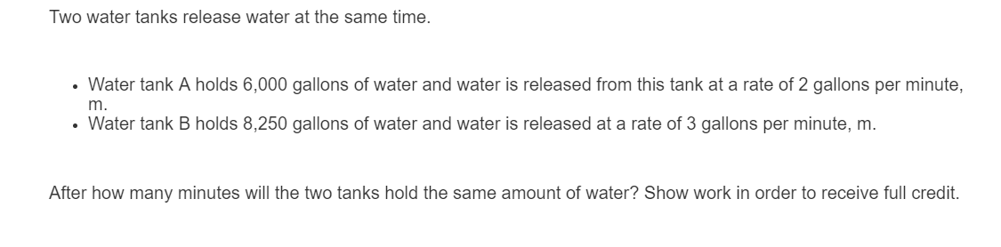 Two water tanks release water at the same time.
• Water tank A holds 6,000 gallons of water and water is released from this tank at a rate of 2 gallons per minute,
m.
• Water tank B holds 8,250 gallons of water and water is released at a rate of 3 gallons per minute, m.
After how many minutes will the two tanks hold the same amount of water? Show work in order to receive full credit.
