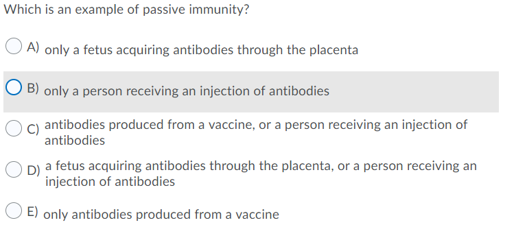 Which is an example of passive immunity?
A) only a fetus acquiring antibodies through the placenta
B) only a person receiving an injection of antibodies
antibodies produced from a vaccine, or a person receiving an injection of
C)
antibodies
D)
a fetus acquiring antibodies through the placenta, or a person receiving an
injection of antibodies
E) only antibodies produced from a vaccine
