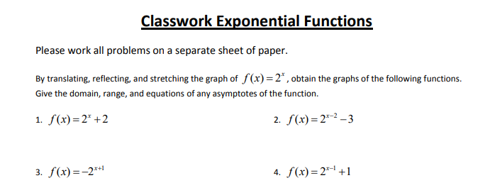 Classwork Exponential Functions
Please work all problems on a separate sheet of paper.
By translating, reflecting, and stretching the graph of f(x)=2*, obtain the graphs of the following functions.
Give the domain, range, and equations of any asymptotes of the function.
1. f(x)=2* +2
2. f(x)=2*-2 –3
3. f(x) =-2**
4. f(x)=2* +1
