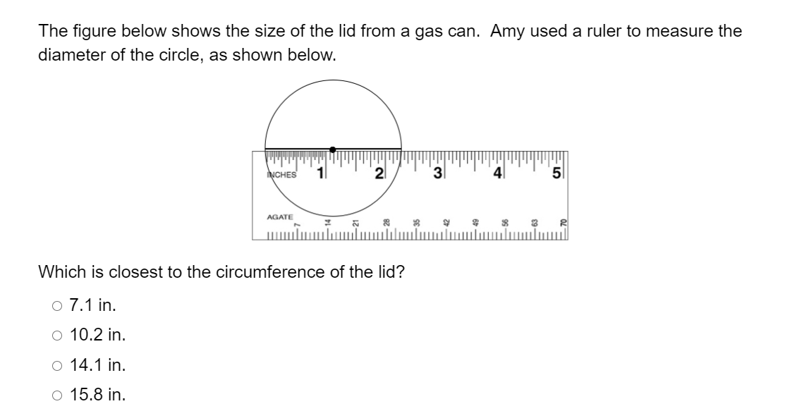 The figure below shows the size of the lid from a gas can. Amy used a ruler to measure the
diameter of the circle, as shown below.
NCHES
21
4|
5
AGATE
Which is closest to the circumference of the lid?
o 7.1 in.
o 10.2 in.
O 14.1 in.
o 15.8 in.
-3,
