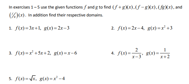 In exercises 1-5 use the given functions f and g to find (f +g)(x),(f -g)(x), (fg)(x), and
)(x). In addition find their respective domains.
1. f(x)=3x+1, g(x)=2x-3
2. f(x)=2x– 4, g(x)=x² +3
3. f(x)=x² +5x+ 2, g(x) =x-6
4. f(x)=
x-3'
g(x)=
x+2
5. f(x)= Vx, g(x) =x² -4
