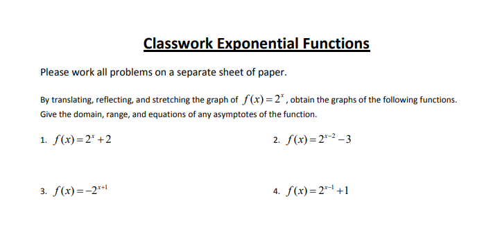 Classwork Exponential Functions
Please work all problems on a separate sheet of paper.
By translating, reflecting, and stretching the graph of f(x) = 2* , obtain the graphs of the following functions.
Give the domain, range, and equations of any asymptotes of the function.
1. f(x)=2* +2
2. f(x)= 2*-2 -3
3. f(x)=-2**
4. f(x)=2*1 +1
