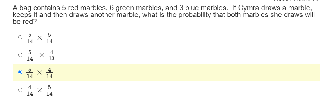 A bag contains 5 red marbles, 6 green marbles, and 3 blue marbles. If Cymra draws a marble,
keeps it and then draws another marble, what is the probability that both marbles she draws will
be red?
14
4
13
14
5
14
14
