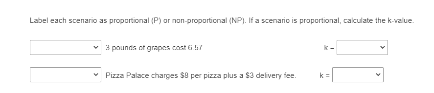Label each scenario as proportional (P) or non-proportional (NP). If a scenario is proportional, calculate the k-value.
3 pounds of grapes cost 6.57
k =
Pizza Palace charges $8 per pizza plus a $3 delivery fee.
k =
