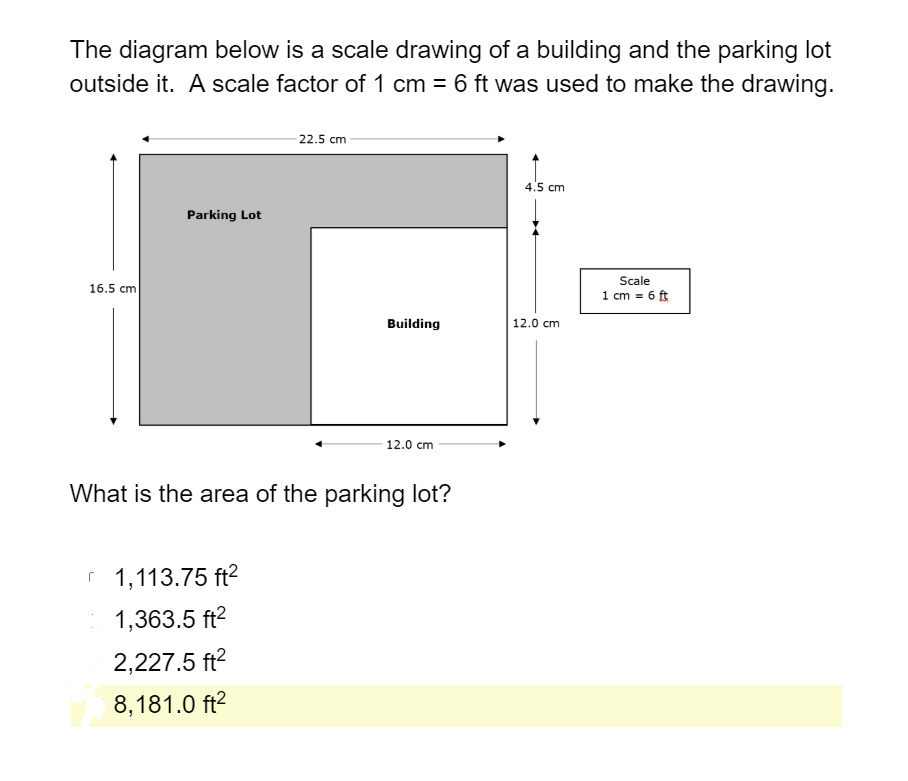 The diagram below is a scale drawing of a building and the parking lot
outside it. A scale factor of 1 cm = 6 ft was used to make the drawing.
- 22.5 cm
4.5 cm
Parking Lot
Scale
16.5 cm
1 cm = 6 ft
Building
12.0 cm
12.0 cm
What is the area of the parking lot?
