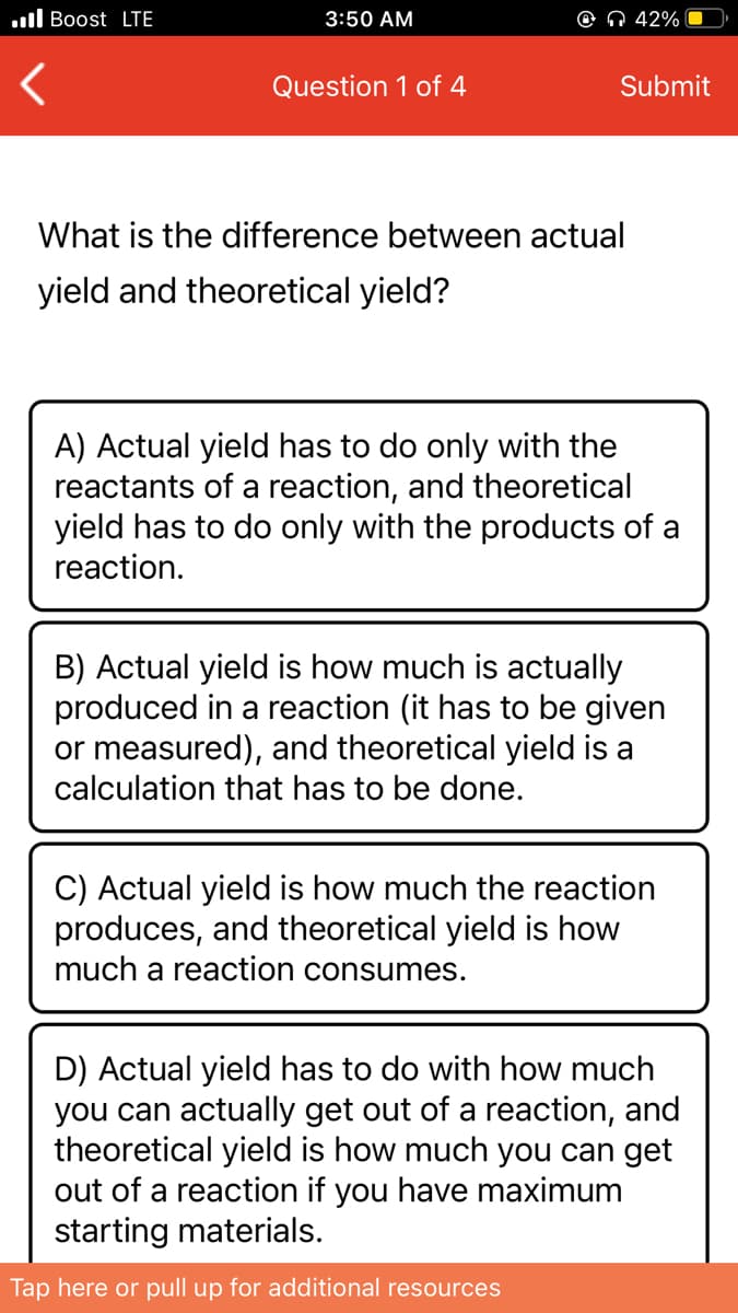 .ll Boost LTE
3:50 AM
© N 42%
Question 1 of 4
Submit
What is the difference between actual
yield and theoretical yield?
A) Actual yield has to do only with the
reactants of a reaction, and theoretical
yield has to do only with the products of a
reaction.
B) Actual yield is how much is actually
produced in a reaction (it has to be given
or measured), and theoretical yield is a
calculation that has to be done.
C) Actual yield is how much the reaction
produces, and theoretical yield is how
much a reaction consumes.
D) Actual yield has to do with how much
you can actually get out of a reaction, and
theoretical yield is how much you can get
out of a reaction if you have maximum
starting materials.
Tap here or pull up for additional resources
